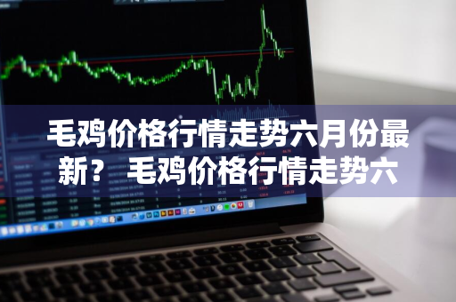 毛鸡价格行情走势六月份最新？ 毛鸡价格行情走势六月份最新消息