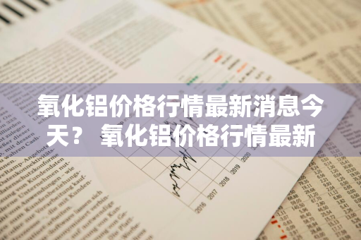 氧化铝价格行情最新消息今天？ 氧化铝价格行情最新消息今天走势