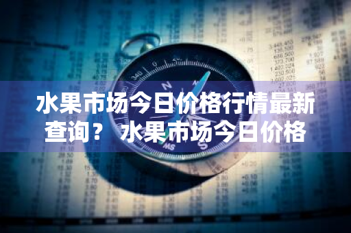 水果市场今日价格行情最新查询？ 水果市场今日价格行情最新查询表