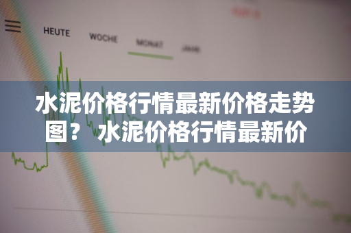 水泥价格行情最新价格走势图？ 水泥价格行情最新价格走势图表