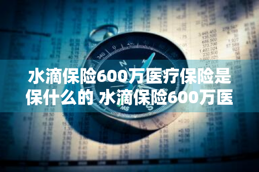 水滴保险600万医疗保险是保什么的 水滴保险600万医疗保险包含什么