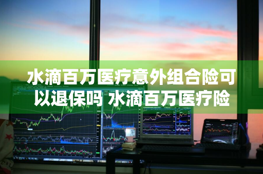 水滴百万医疗意外组合险可以退保吗 水滴百万医疗险包括意外险吗