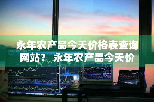 永年农产品今天价格表查询网站？ 永年农产品今天价格表查询网站图片