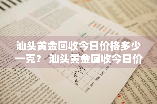 汕头黄金回收今日价格多少一克？ 汕头黄金回收今日价格多少一克呢