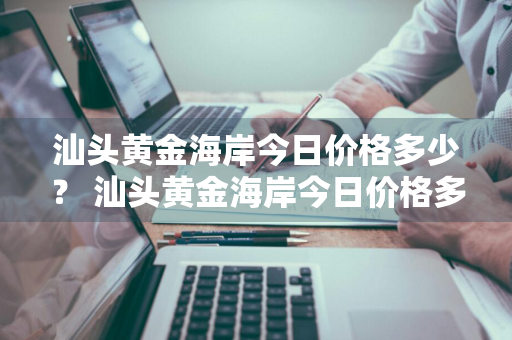 汕头黄金海岸今日价格多少？ 汕头黄金海岸今日价格多少钱