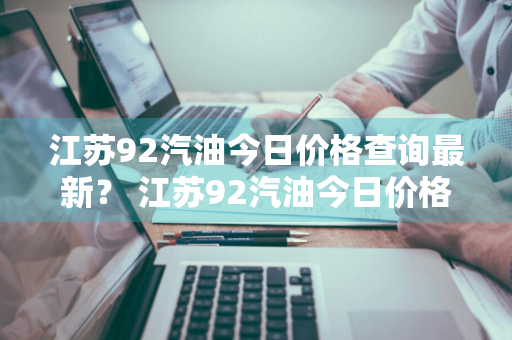 江苏92汽油今日价格查询最新？ 江苏92汽油今日价格查询最新消息