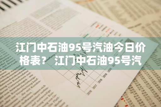 江门中石油95号汽油今日价格表？ 江门中石油95号汽油今日价格表及图片