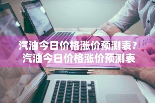 汽油今日价格涨价预测表？ 汽油今日价格涨价预测表