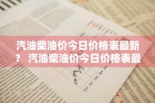 汽油柴油价今日价格表最新？ 汽油柴油价今日价格表最新