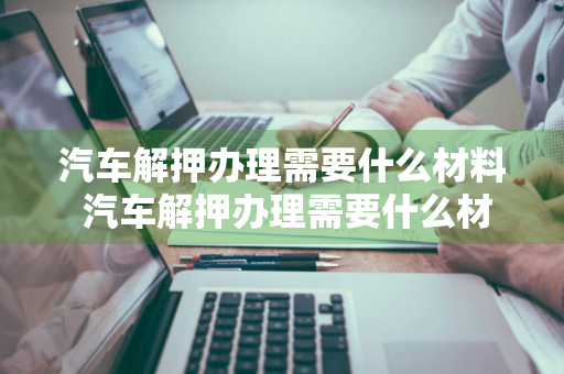 汽车解押办理需要什么材料 汽车解押办理需要什么材料需要带行驶证吗