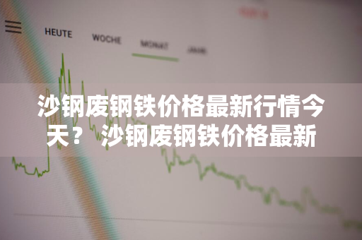 沙钢废钢铁价格最新行情今天？ 沙钢废钢铁价格最新行情今天