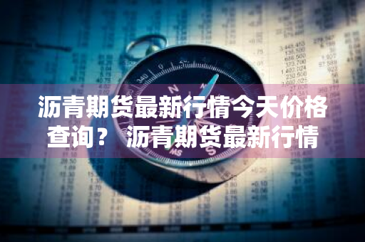 沥青期货最新行情今天价格查询？ 沥青期货最新行情今天价格查询表