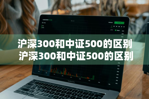 沪深300和中证500的区别 沪深300和中证500的区别是什么