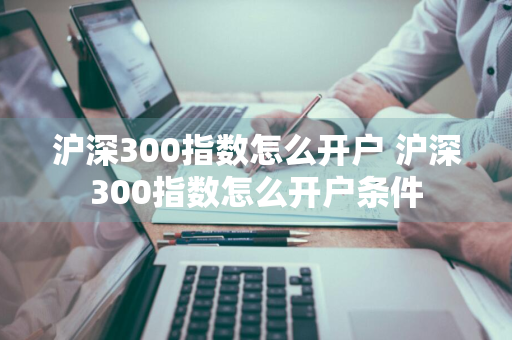 沪深300指数怎么开户 沪深300指数怎么开户条件