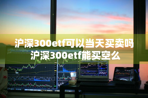 沪深300etf可以当天买卖吗 沪深300etf能买空么