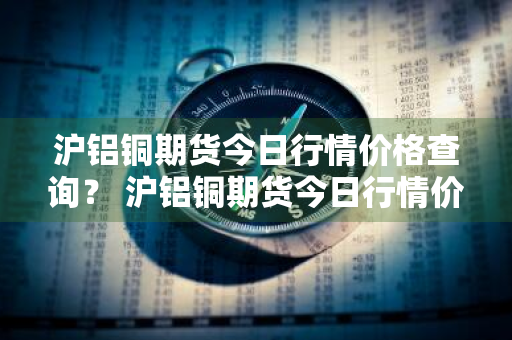 沪铝铜期货今日行情价格查询？ 沪铝铜期货今日行情价格查询最新