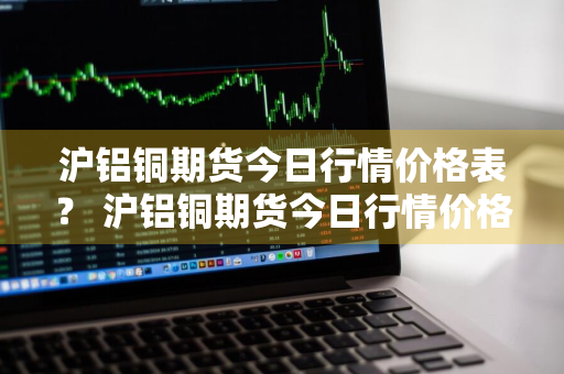 沪铝铜期货今日行情价格表？ 沪铝铜期货今日行情价格表最新