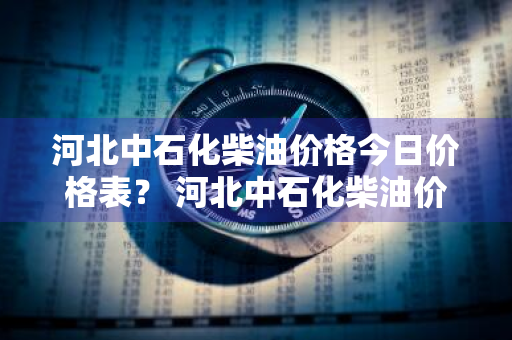 河北中石化柴油价格今日价格表？ 河北中石化柴油价格今日价格表最新