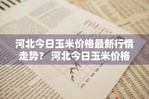 河北今日玉米价格最新行情走势？ 河北今日玉米价格最新行情走势