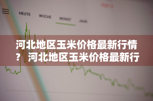 河北地区玉米价格最新行情？ 河北地区玉米价格最新行情