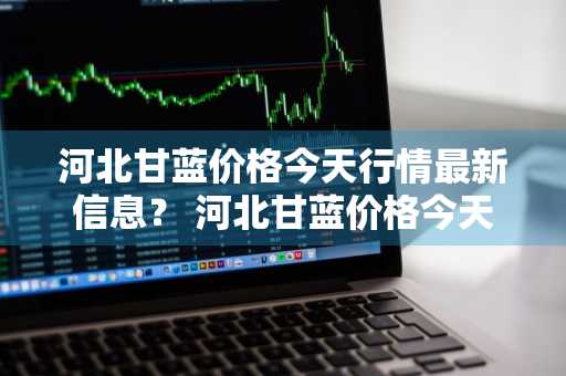 河北甘蓝价格今天行情最新信息？ 河北甘蓝价格今天行情最新信息查询