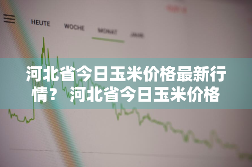 河北省今日玉米价格最新行情？ 河北省今日玉米价格最新行情