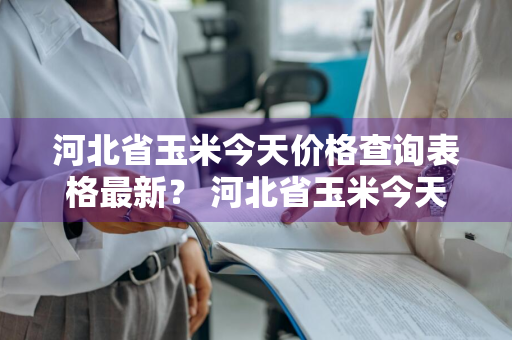 河北省玉米今天价格查询表格最新？ 河北省玉米今天价格查询表格最新图片