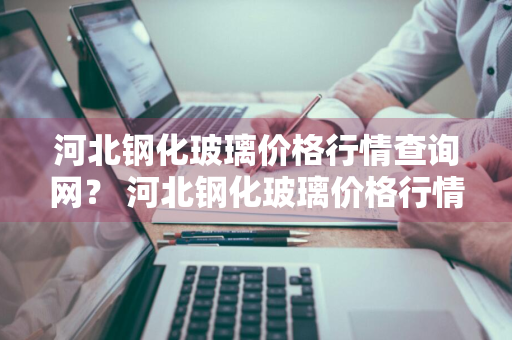 河北钢化玻璃价格行情查询网？ 河北钢化玻璃价格行情查询网站