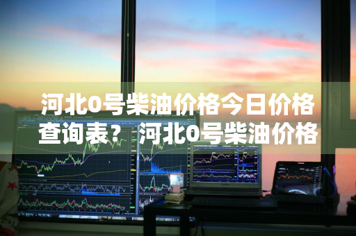 河北0号柴油价格今日价格查询表？ 河北0号柴油价格今日价格查询表图片