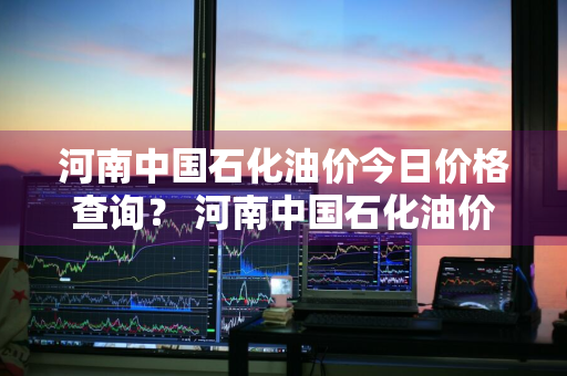 河南中国石化油价今日价格查询？ 河南中国石化油价今日价格查询表