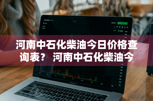 河南中石化柴油今日价格查询表？ 河南中石化柴油今日价格查询表最新