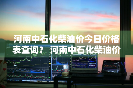 河南中石化柴油价今日价格表查询？ 河南中石化柴油价今日价格表查询