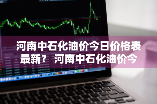 河南中石化油价今日价格表最新？ 河南中石化油价今日价格表最新