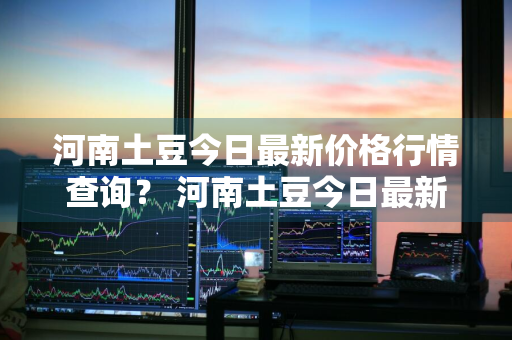 河南土豆今日最新价格行情查询？ 河南土豆今日最新价格行情查询表