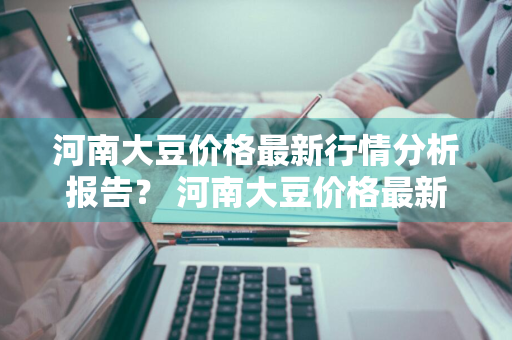 河南大豆价格最新行情分析报告？ 河南大豆价格最新行情分析报告图片