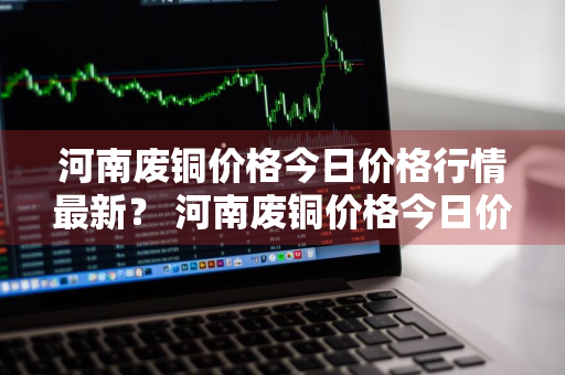 河南废铜价格今日价格行情最新？ 河南废铜价格今日价格行情最新消息