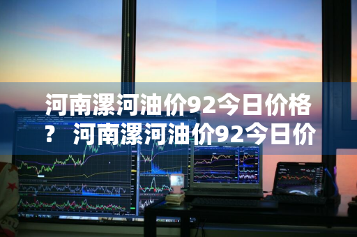 河南漯河油价92今日价格？ 河南漯河油价92今日价格