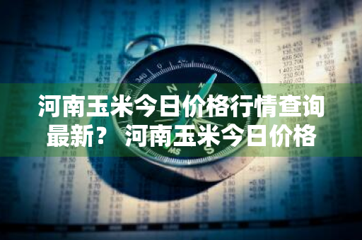 河南玉米今日价格行情查询最新？ 河南玉米今日价格行情查询最新消息