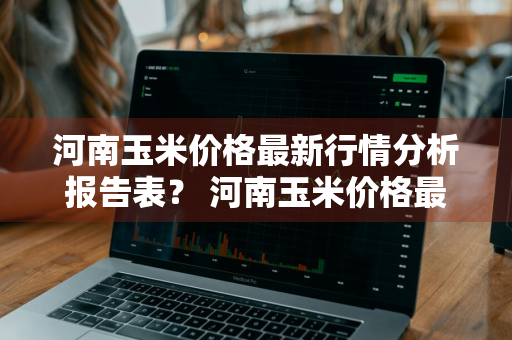 河南玉米价格最新行情分析报告表？ 河南玉米价格最新行情分析报告表格