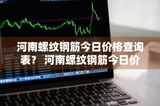 河南螺纹钢筋今日价格查询表？ 河南螺纹钢筋今日价格查询表最新