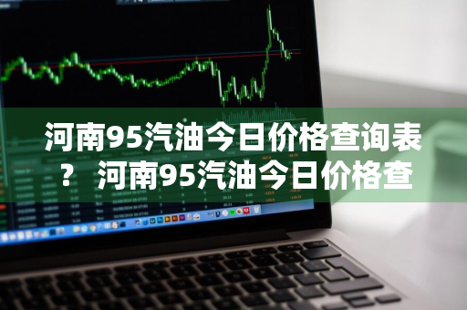 河南95汽油今日价格查询表？ 河南95汽油今日价格查询表最新