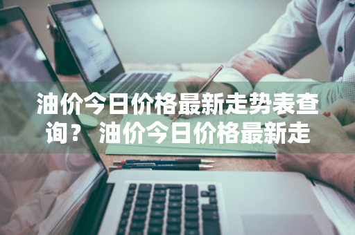 油价今日价格最新走势表查询？ 油价今日价格最新走势表查询图