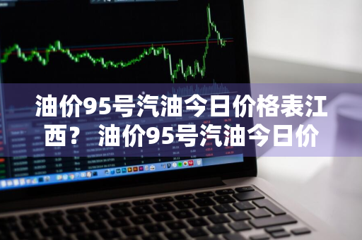 油价95号汽油今日价格表江西？ 油价95号汽油今日价格表江西