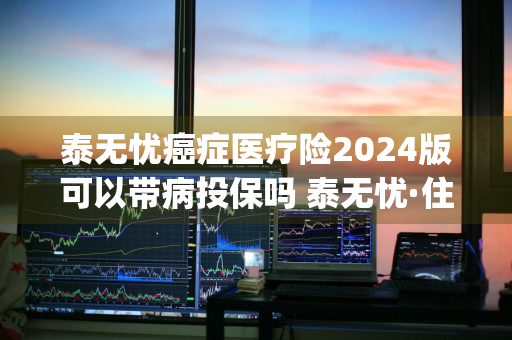 泰无忧癌症医疗险2024版可以带病投保吗 泰无忧·住院保(2020版)