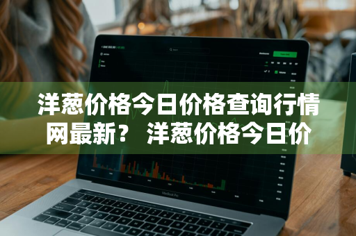 洋葱价格今日价格查询行情网最新？ 洋葱价格今日价格查询行情网最新消息