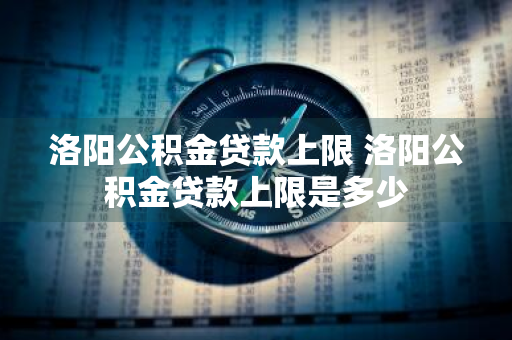 洛阳公积金贷款上限 洛阳公积金贷款上限是多少