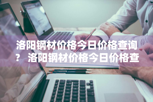 洛阳钢材价格今日价格查询？ 洛阳钢材价格今日价格查询表