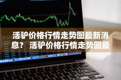 活驴价格行情走势图最新消息？ 活驴价格行情走势图最新消息表