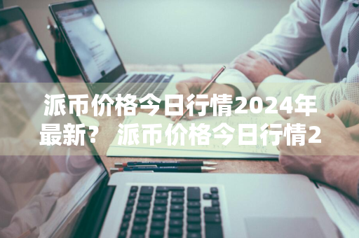 派币价格今日行情2024年最新？ 派币价格今日行情2024年最新消息