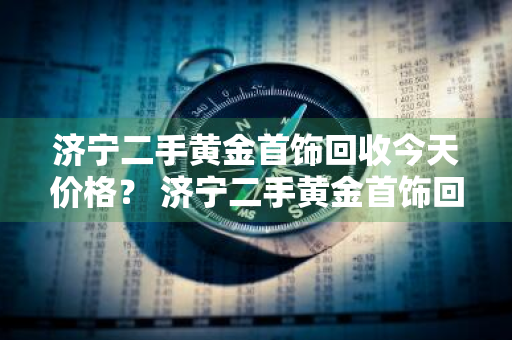 济宁二手黄金首饰回收今天价格？ 济宁二手黄金首饰回收今天价格